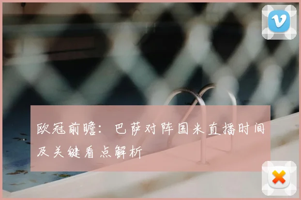 欧冠前瞻:巴萨对阵国米直播时间及关键看点解析