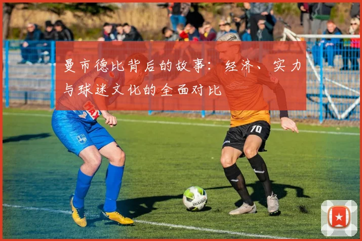 曼市德比背后的故事：经济、实力与球迷文化的全面对比