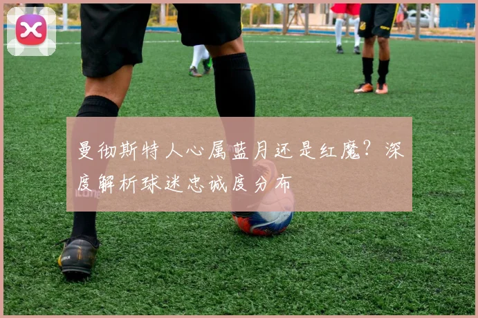 曼彻斯特人心属蓝月还是红魔？深度解析球迷忠诚度分布