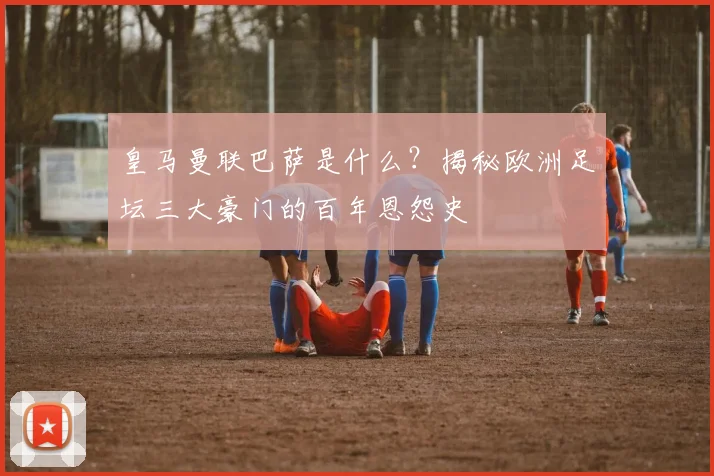 皇马曼联巴萨是什么？揭秘欧洲足坛三大豪门的百年恩怨史