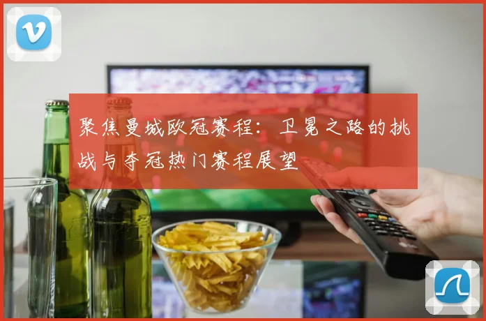 聚焦曼城欧冠赛程：卫冕之路的挑战与夺冠热门赛程展望