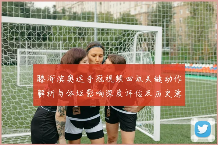 滕海滨奥运夺冠视频回放关键动作解析与体坛影响深度评估及历史意义
