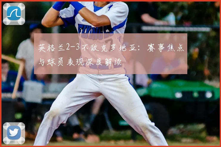 英格兰2-3不敌克罗地亚：赛事焦点与球员表现深度解读