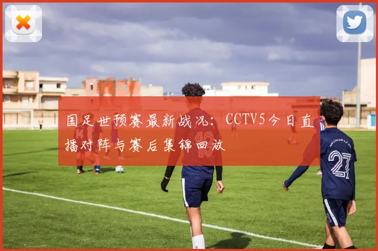 国足世预赛最新战况：CCTV5今日直播对阵与赛后集锦回放