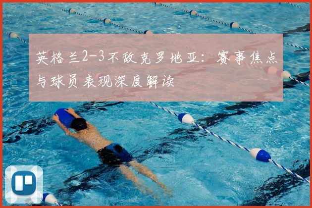 英格兰2-3不敌克罗地亚：赛事焦点与球员表现深度解读