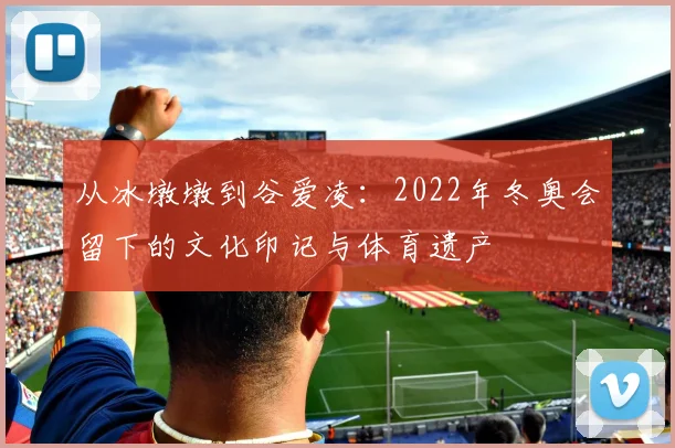 从冰墩墩到谷爱凌：2022年冬奥会留下的文化印记与体育遗产