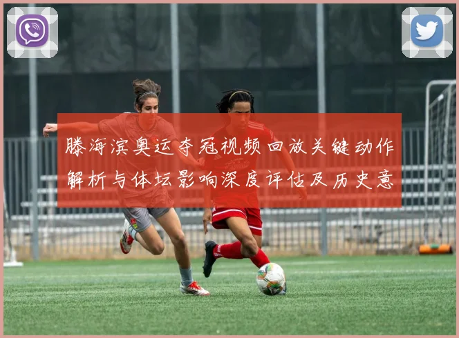 滕海滨奥运夺冠视频回放关键动作解析与体坛影响深度评估及历史意义