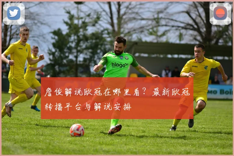 詹俊解说欧冠在哪里看？最新欧冠转播平台与解说安排