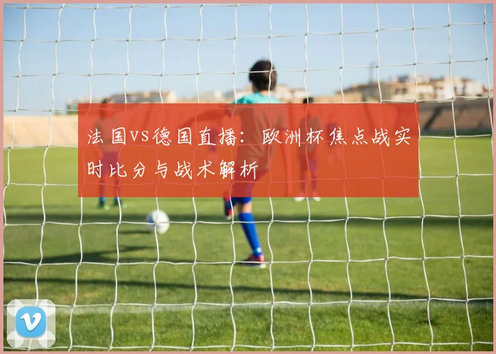 法国vs德国直播：欧洲杯焦点战实时比分与战术解析