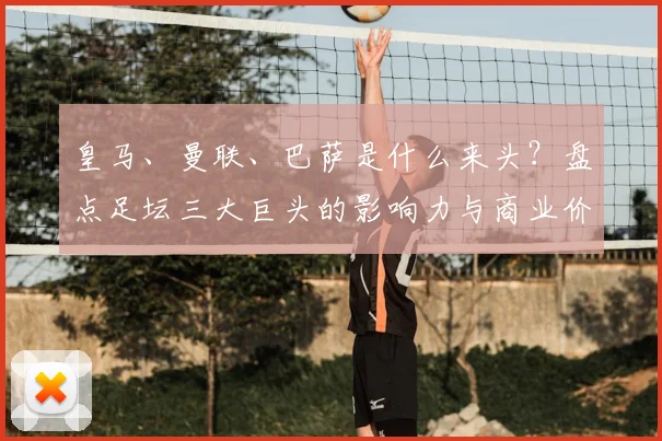 皇马、曼联、巴萨是什么来头？盘点足坛三大巨头的影响力与商业价值