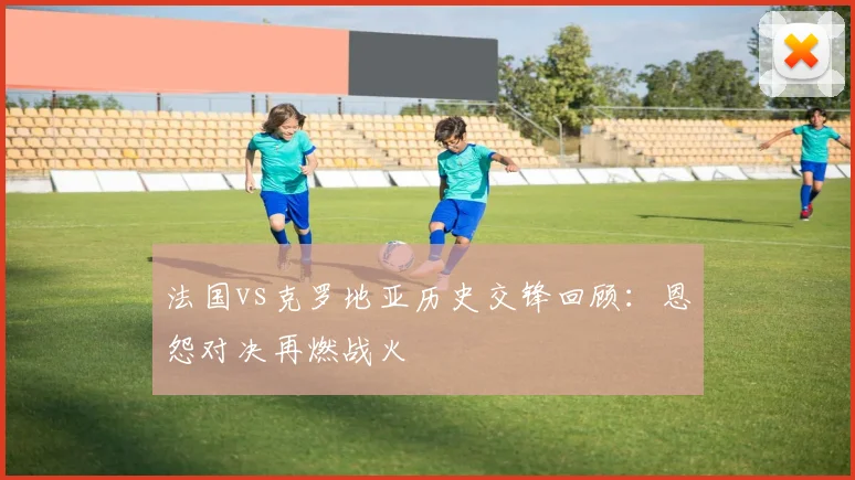 法国vs克罗地亚历史交锋回顾：恩怨对决再燃战火