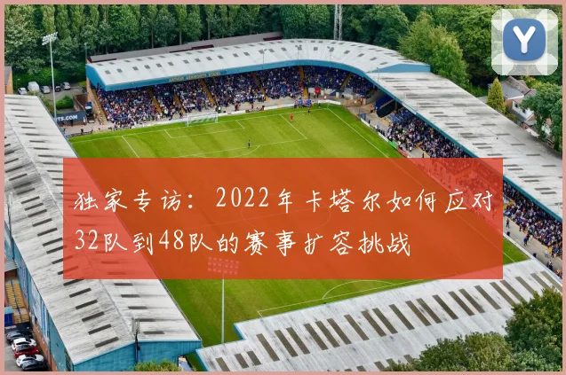 独家专访：2022年卡塔尔如何应对32队到48队的赛事扩容挑战