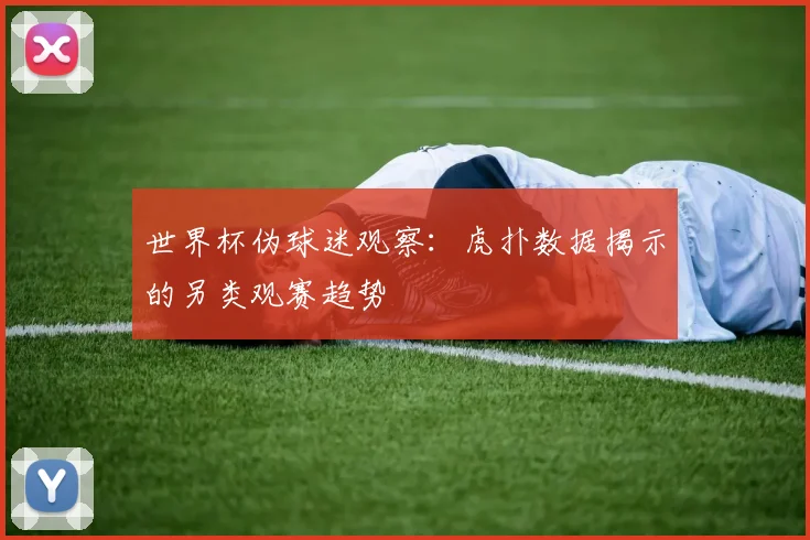 世界杯伪球迷观察：虎扑数据揭示的另类观赛趋势