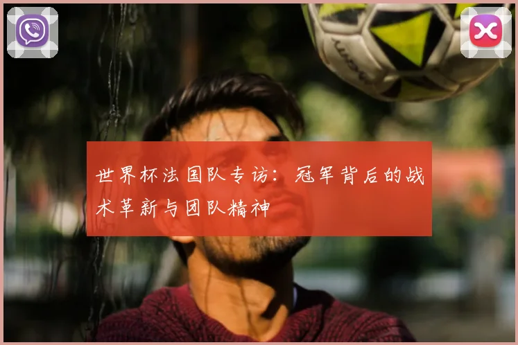 世界杯法国队专访：冠军背后的战术革新与团队精神