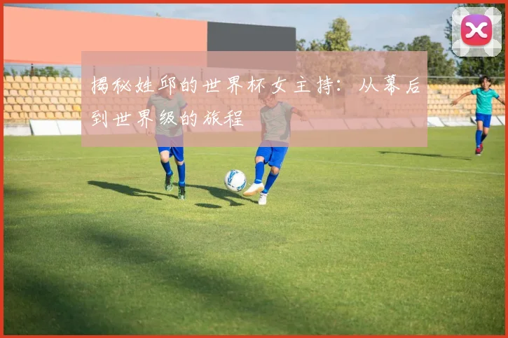 揭秘姓邱的世界杯女主持：从幕后到世界级的旅程
