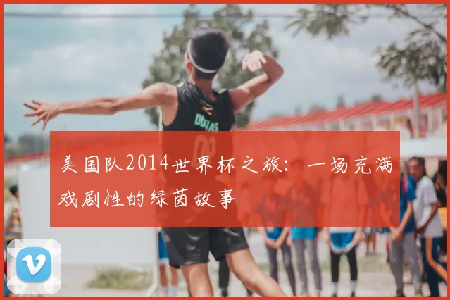 美国队2014世界杯之旅：一场充满戏剧性的绿茵故事