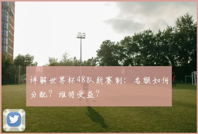 详解世界杯48队新赛制：名额如何分配？谁将受益？