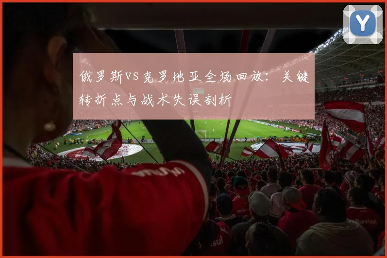俄罗斯vs克罗地亚全场回放：关键转折点与战术失误剖析