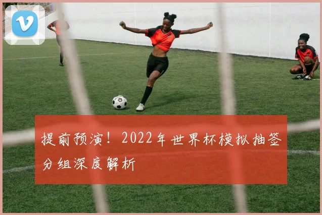 提前预演！2022年世界杯模拟抽签分组深度解析