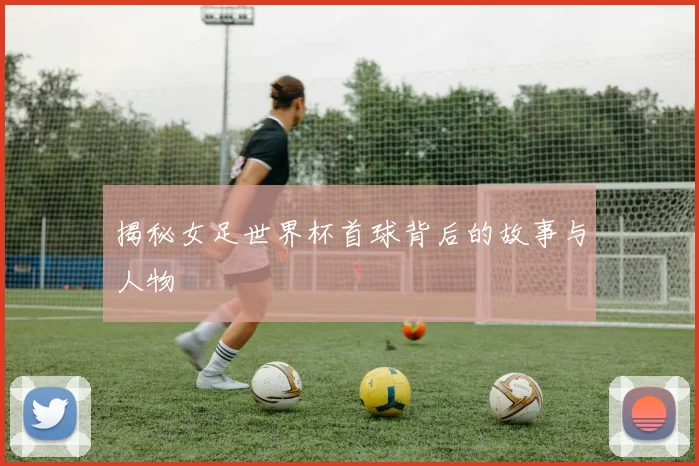 揭秘女足世界杯首球背后的故事与人物