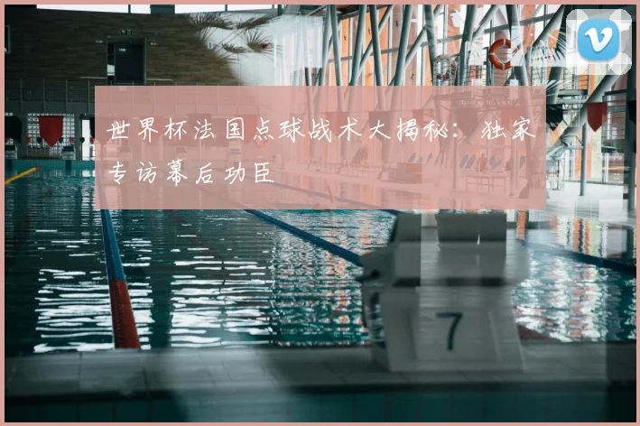 世界杯法国点球战术大揭秘:独家专访幕后功臣