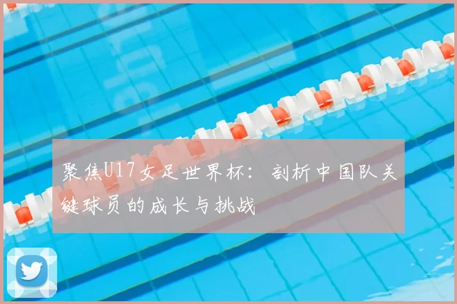 聚焦U17女足世界杯：剖析中国队关键球员的成长与挑战