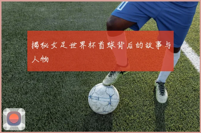 揭秘女足世界杯首球背后的故事与人物