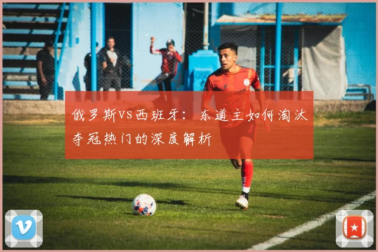 俄罗斯vs西班牙：东道主如何淘汰夺冠热门的深度解析