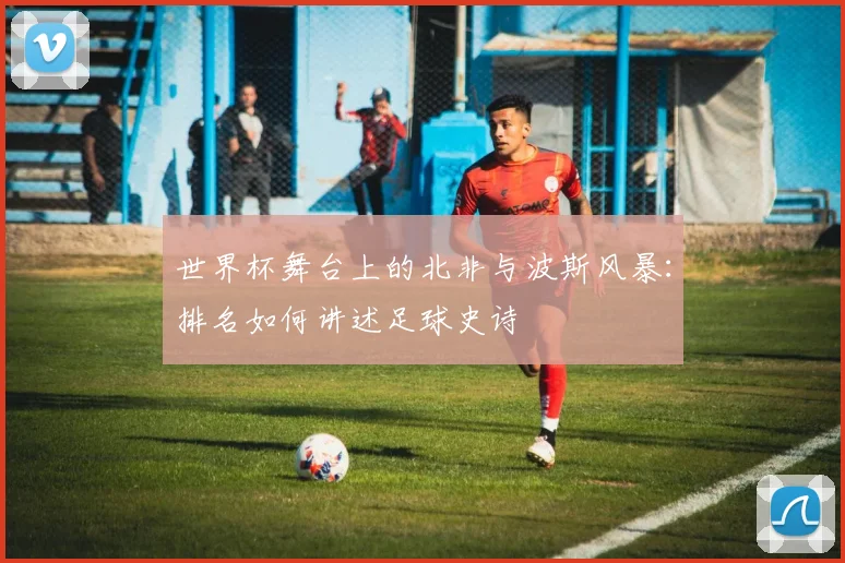 世界杯舞台上的北非与波斯风暴：排名如何讲述足球史诗
