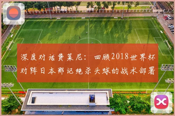 深度对话费莱尼：回顾2018世界杯对阵日本那记绝杀头球的战术部署
