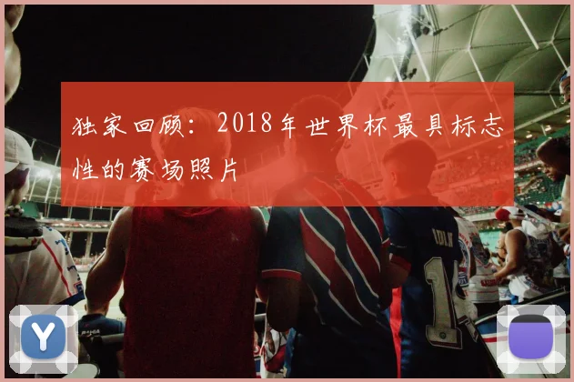 独家回顾：2018年世界杯最具标志性的赛场照片