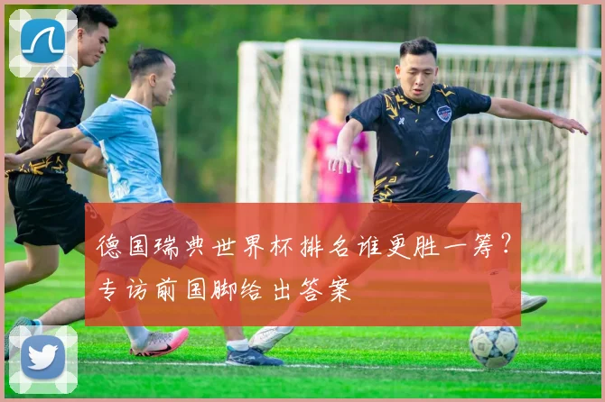 德国瑞典世界杯排名谁更胜一筹？专访前国脚给出答案