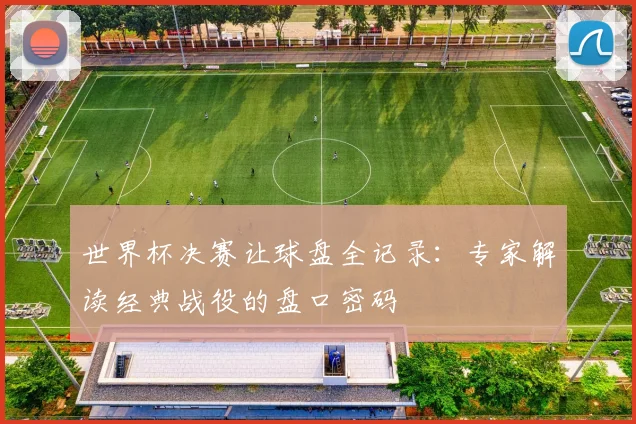 世界杯决赛让球盘全记录：专家解读经典战役的盘口密码