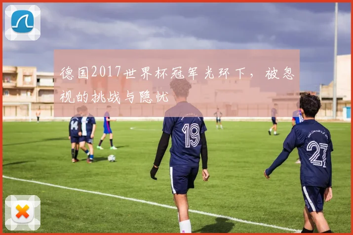 德国2017世界杯冠军光环下，被忽视的挑战与隐忧